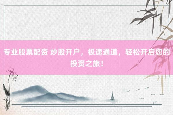 专业股票配资 炒股开户，极速通道，轻松开启您的投资之旅！