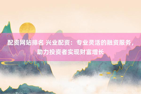 配资网站排名 兴业配资：专业灵活的融资服务，助力投资者实现财富增长