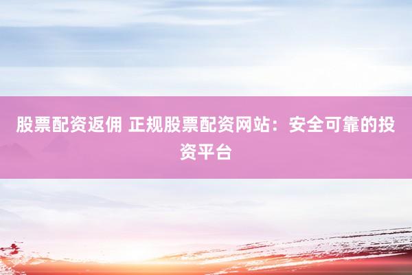 股票配资返佣 正规股票配资网站：安全可靠的投资平台
