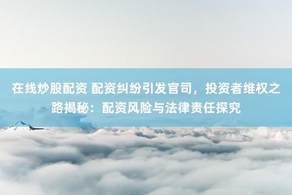 在线炒股配资 配资纠纷引发官司，投资者维权之路揭秘：配资风险与法律责任探究