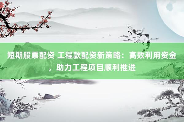 短期股票配资 工程款配资新策略：高效利用资金，助力工程项目顺利推进