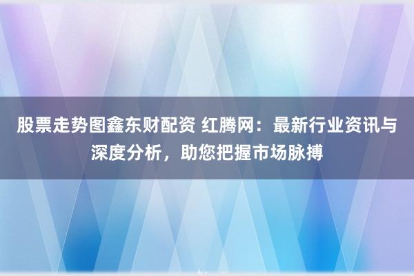 股票走势图鑫东财配资 红腾网：最新行业资讯与深度分析，助您把握市场脉搏