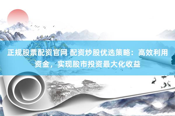 正规股票配资官网 配资炒股优选策略：高效利用资金，实现股市投资最大化收益