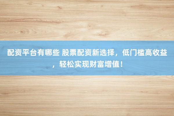 配资平台有哪些 股票配资新选择，低门槛高收益，轻松实现财富增值！