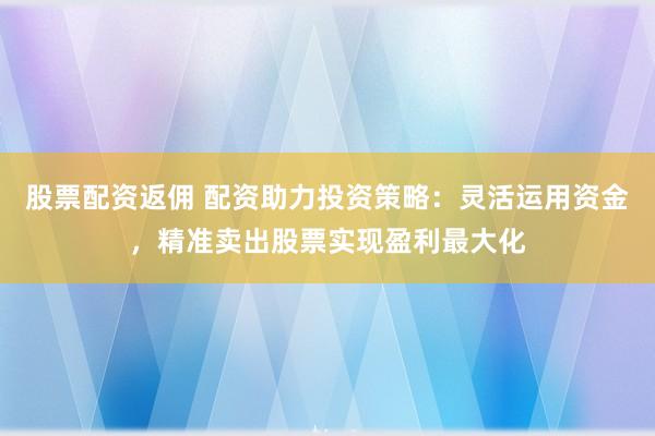 股票配资返佣 配资助力投资策略：灵活运用资金，精准卖出股票实现盈利最大化