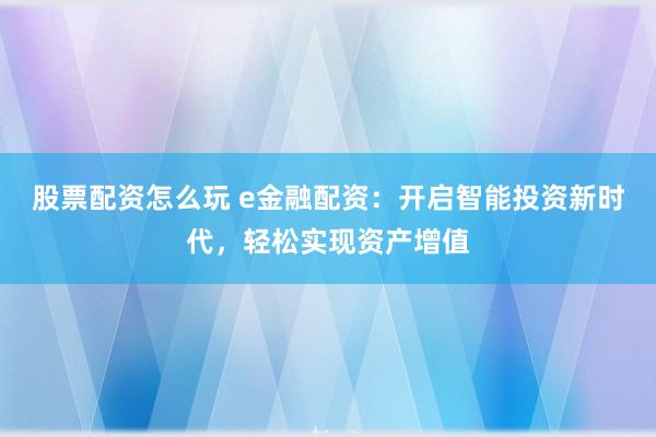 股票配资怎么玩 e金融配资：开启智能投资新时代，轻松实现资产增值
