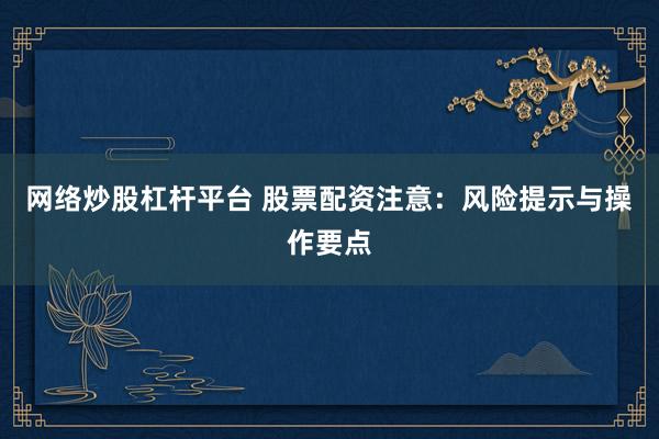 网络炒股杠杆平台 股票配资注意：风险提示与操作要点