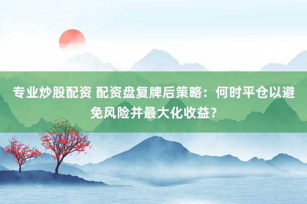 专业炒股配资 配资盘复牌后策略：何时平仓以避免风险并最大化收益？