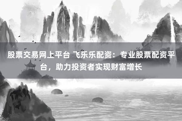 股票交易网上平台 飞乐乐配资：专业股票配资平台，助力投资者实现财富增长