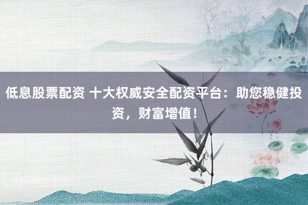 低息股票配资 十大权威安全配资平台：助您稳健投资，财富增值！