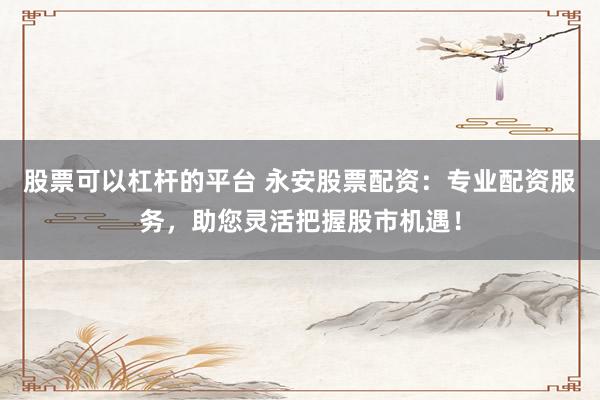 股票可以杠杆的平台 永安股票配资：专业配资服务，助您灵活把握股市机遇！