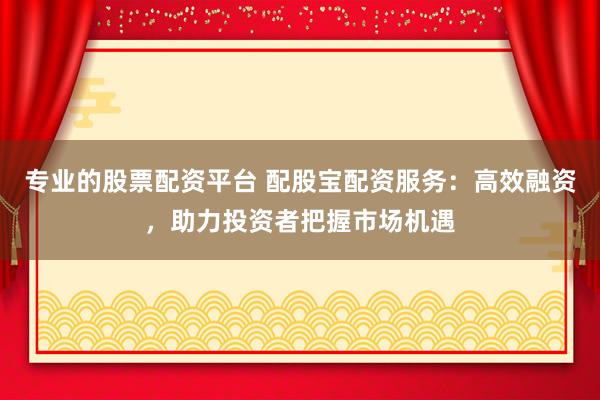 专业的股票配资平台 配股宝配资服务：高效融资，助力投资者把握市场机遇