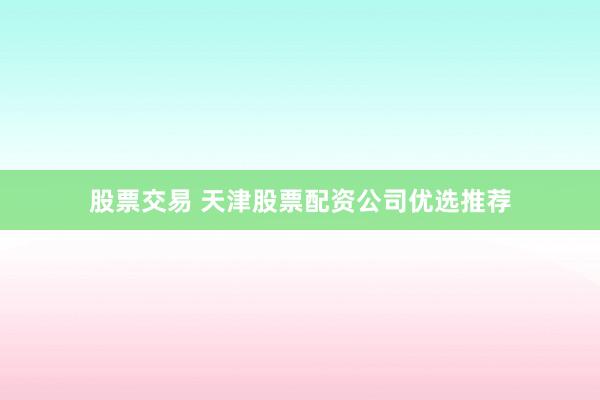 股票交易 天津股票配资公司优选推荐