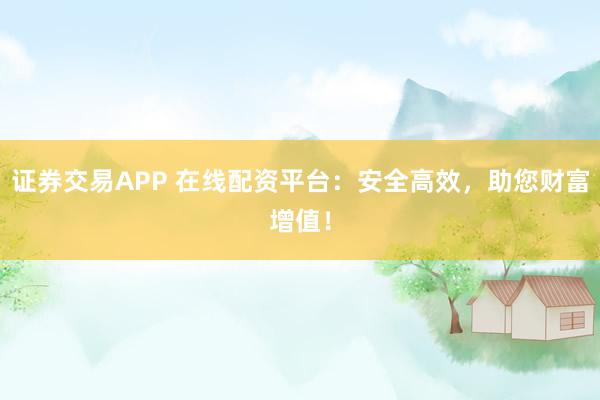 证券交易APP 在线配资平台：安全高效，助您财富增值！