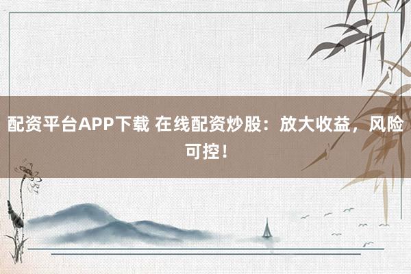 配资平台APP下载 在线配资炒股：放大收益，风险可控！