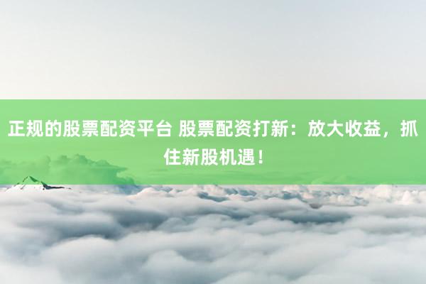 正规的股票配资平台 股票配资打新：放大收益，抓住新股机遇！