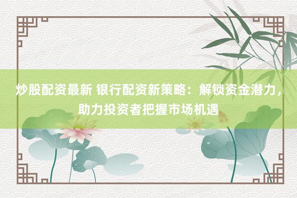 炒股配资最新 银行配资新策略：解锁资金潜力，助力投资者把握市场机遇