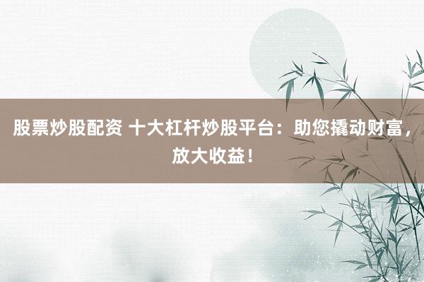 股票炒股配资 十大杠杆炒股平台：助您撬动财富，放大收益！