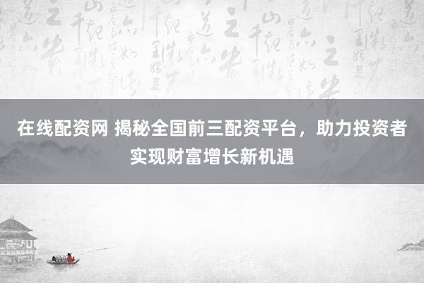 在线配资网 揭秘全国前三配资平台，助力投资者实现财富增长新机遇