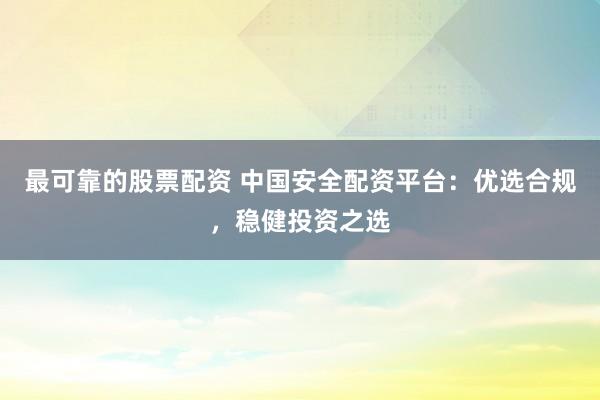 最可靠的股票配资 中国安全配资平台：优选合规，稳健投资之选