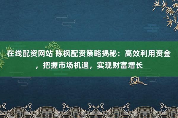 在线配资网站 陈枫配资策略揭秘：高效利用资金，把握市场机遇，实现财富增长