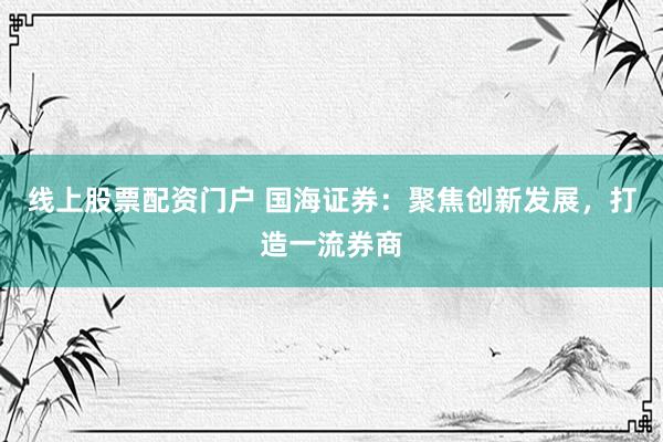 线上股票配资门户 国海证券：聚焦创新发展，打造一流券商