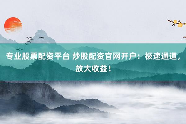专业股票配资平台 炒股配资官网开户：极速通道，放大收益！