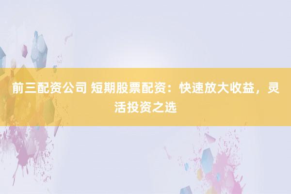 前三配资公司 短期股票配资：快速放大收益，灵活投资之选