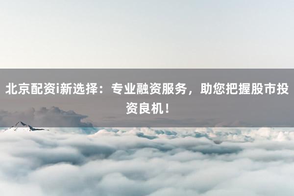 北京配资i新选择：专业融资服务，助您把握股市投资良机！