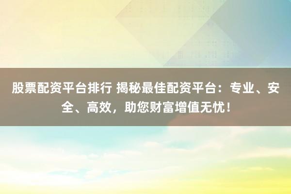 股票配资平台排行 揭秘最佳配资平台：专业、安全、高效，助您财富增值无忧！