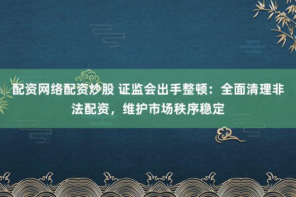 配资网络配资炒股 证监会出手整顿：全面清理非法配资，维护市场秩序稳定