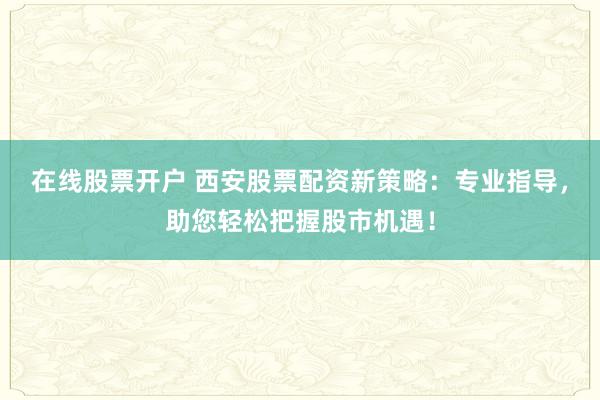 在线股票开户 西安股票配资新策略：专业指导，助您轻松把握股市机遇！