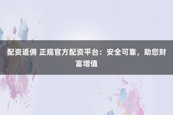 配资返佣 正规官方配资平台：安全可靠，助您财富增值