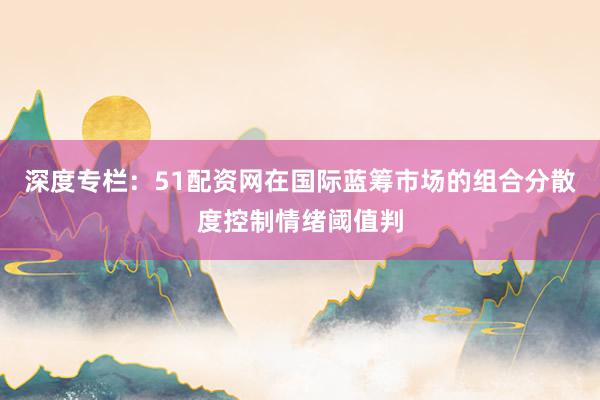 深度专栏：51配资网在国际蓝筹市场的组合分散度控制情绪阈值判