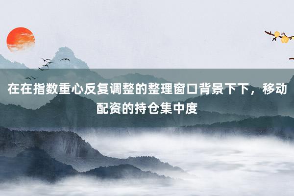 在在指数重心反复调整的整理窗口背景下下，移动配资的持仓集中度
