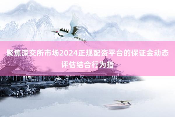 聚焦深交所市场2024正规配资平台的保证金动态评估结合行为指