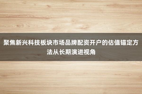 聚焦新兴科技板块市场品牌配资开户的估值锚定方法从长期演进视角