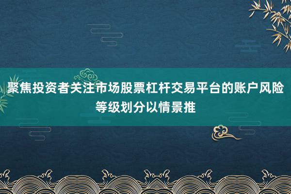 聚焦投资者关注市场股票杠杆交易平台的账户风险等级划分以情景推