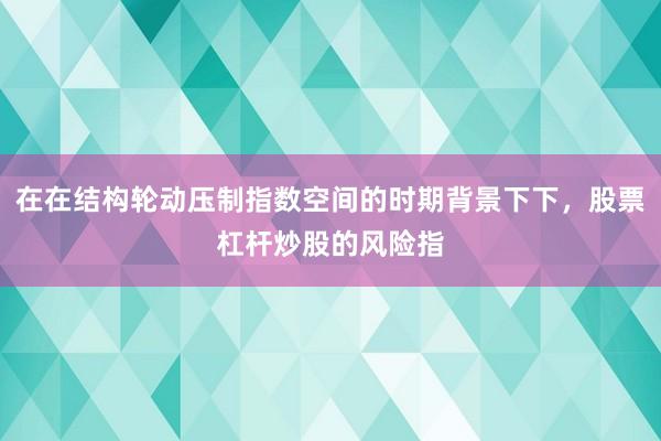 在在结构轮动压制指数空间的时期背景下下，股票杠杆炒股的风险指