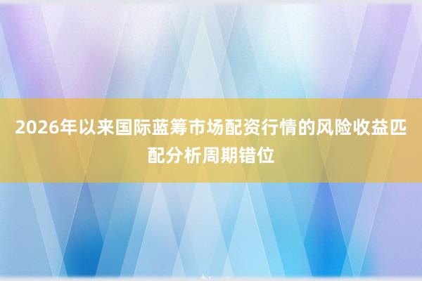 2026年以来国际蓝筹市场配资行情的风险收益匹配分析周期错位