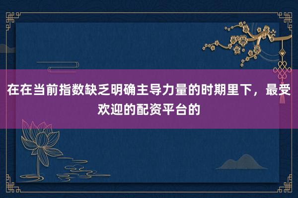 在在当前指数缺乏明确主导力量的时期里下，最受欢迎的配资平台的