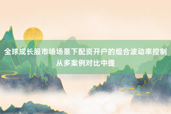 全球成长股市场场景下配资开户的组合波动率控制从多案例对比中提