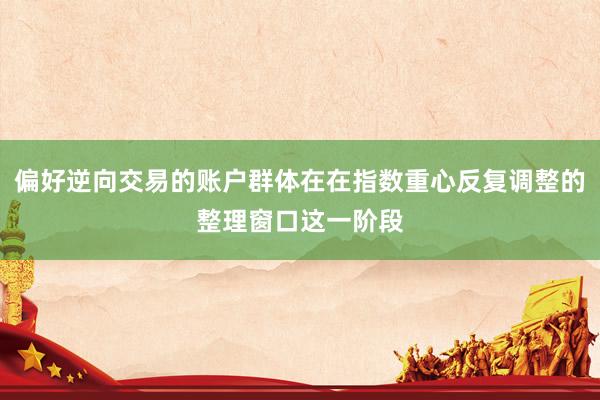 偏好逆向交易的账户群体在在指数重心反复调整的整理窗口这一阶段