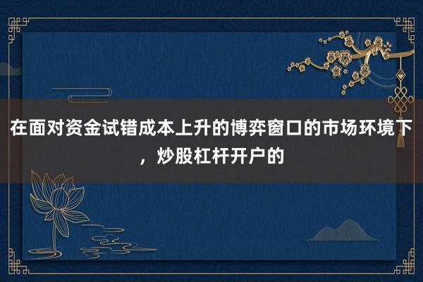 在面对资金试错成本上升的博弈窗口的市场环境下，炒股杠杆开户的