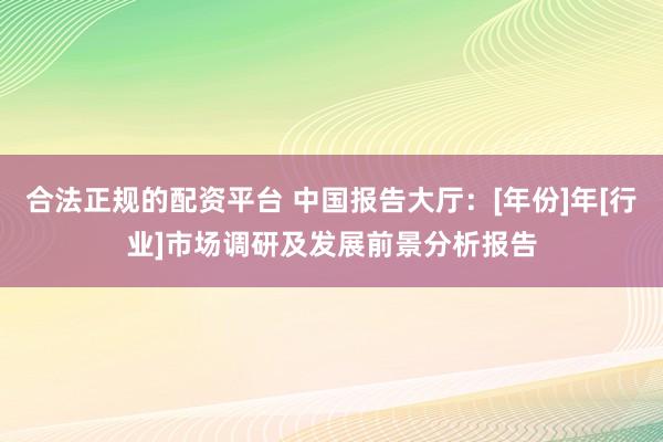 合法正规的配资平台 中国报告大厅：[年份]年[行业]市场调研及发展前景分析报告