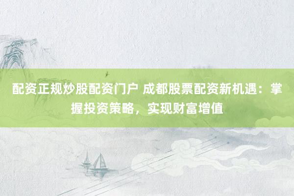 配资正规炒股配资门户 成都股票配资新机遇：掌握投资策略，实现财富增值