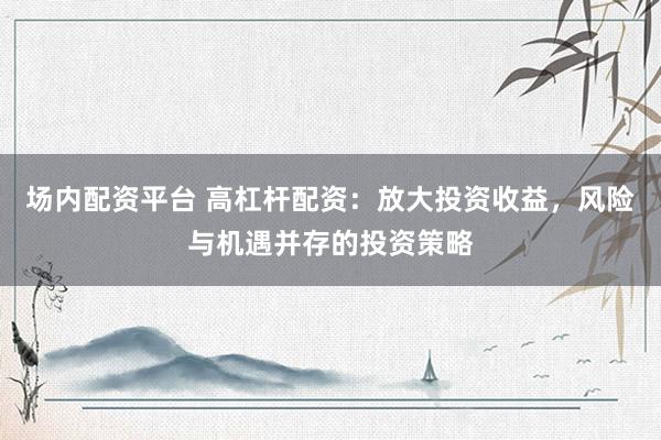 场内配资平台 高杠杆配资：放大投资收益，风险与机遇并存的投资策略