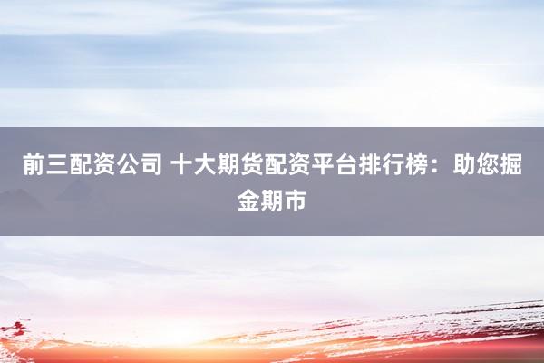 前三配资公司 十大期货配资平台排行榜：助您掘金期市