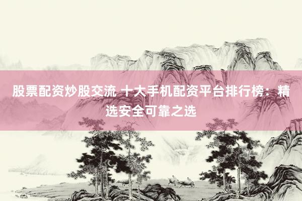 股票配资炒股交流 十大手机配资平台排行榜：精选安全可靠之选