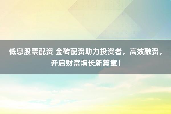 低息股票配资 金砖配资助力投资者，高效融资，开启财富增长新篇章！